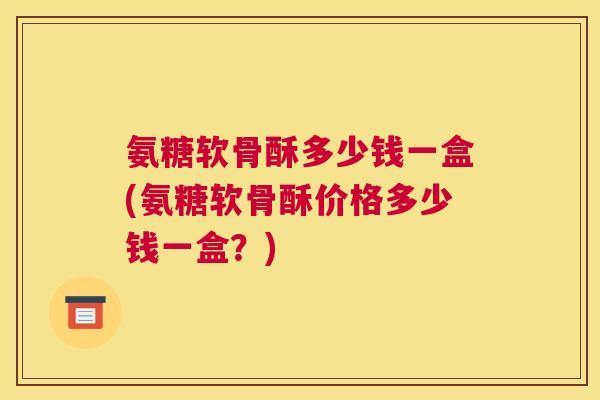 氨糖软骨酥多少钱一盒(氨糖软骨酥价格多少钱一盒?)