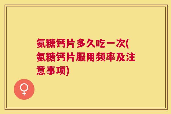 氨糖钙片多久吃一次(氨糖钙片服用频率及注意事项)
