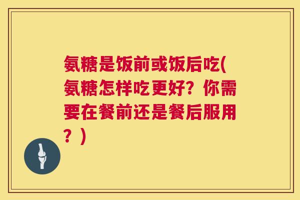 氨糖是饭前或饭后吃(氨糖怎样吃更好？你需要在餐前还是餐后服用？)