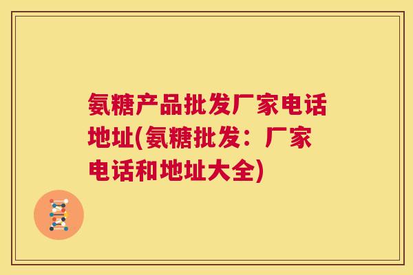 氨糖产品批发厂家电话地址(氨糖批发:厂家电话和地址大全)