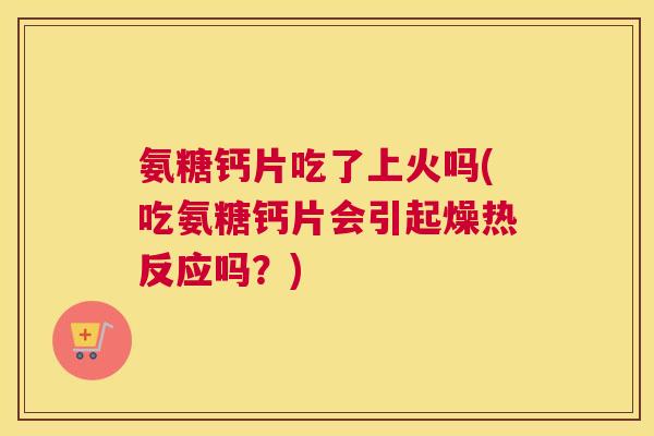 氨糖钙片吃了上火吗(吃氨糖钙片会引起燥热反应吗?) 氨糖钙片吃了上火吗(吃氨糖钙片会引起燥热反应吗?)