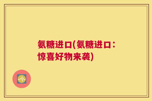 氨糖进口(氨糖进口:惊喜好物来袭)