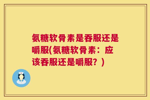 氨糖软骨素是吞服还是嚼服(氨糖软骨素：应该吞服还是嚼服？)