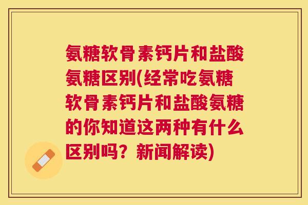 氨糖软骨素钙片和盐酸氨糖区别(经常吃氨糖软骨素钙片和盐酸氨糖的你知道这两种有什么区别吗?新闻解读)