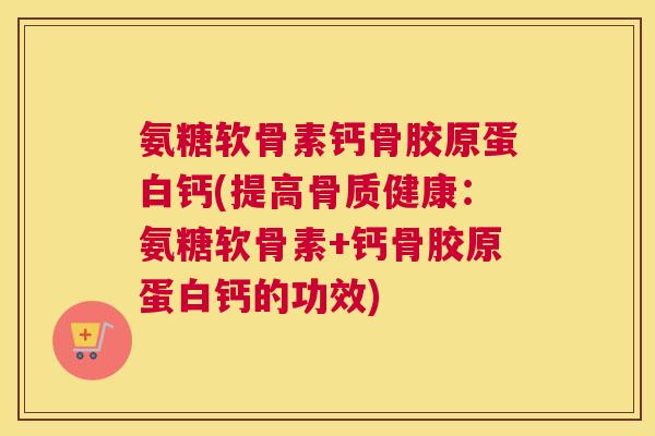 氨糖软骨素钙骨胶原蛋白钙(提高骨质健康:氨糖软骨素+钙骨胶原蛋白钙的功效)
