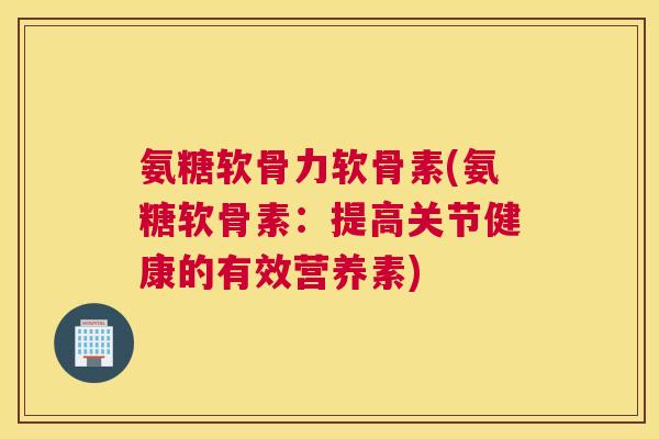 氨糖软骨力软骨素(氨糖软骨素：提高关节健康的有效营养素)