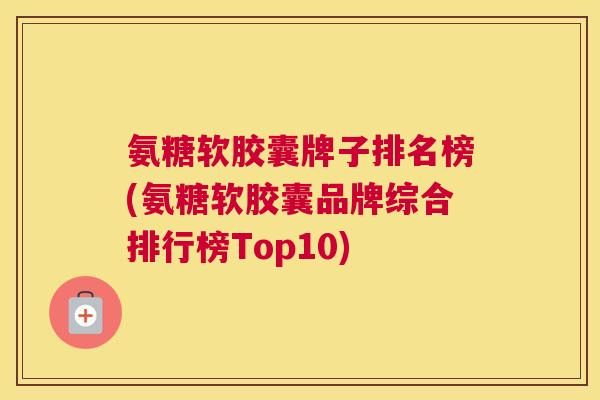 氨糖软胶囊牌子排名榜(氨糖软胶囊品牌综合排行榜Top10)