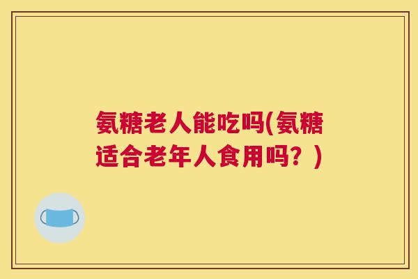 氨糖老人能吃吗(氨糖适合老年人食用吗？)