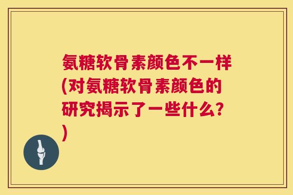 氨糖软骨素颜色不一样(对氨糖软骨素颜色的研究揭示了一些什么？)