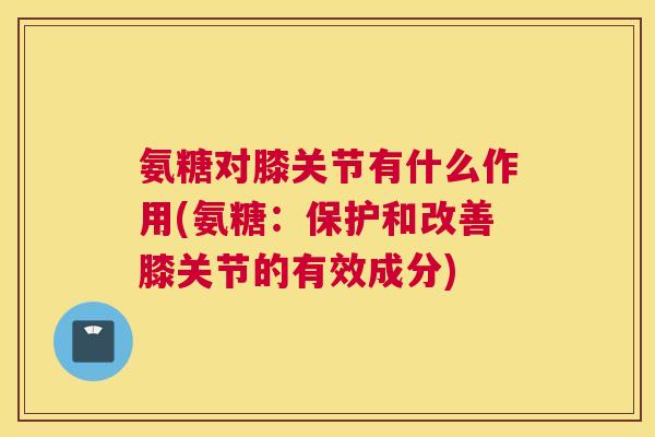 氨糖对膝关节有什么作用(氨糖：保护和改善膝关节的有效成分)