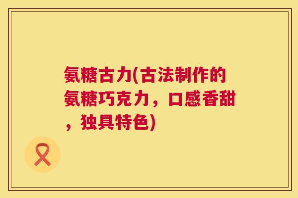 氨糖古力(古法制作的氨糖巧克力,口感香甜,独具特色) 氨糖古力(古法制作的氨糖巧克力,口感香甜,独具特色)