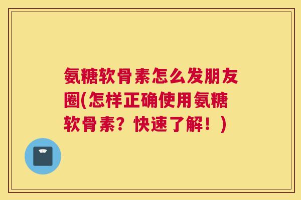 氨糖软骨素怎么发朋友圈(怎样正确使用氨糖软骨素?快速了解!)