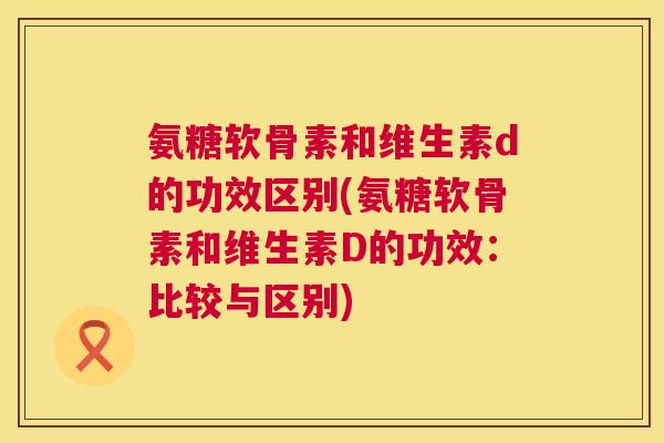 氨糖软骨素和维生素d的功效区别(氨糖软骨素和维生素D的功效:比较与区别) 氨糖软骨素和维生素d的功效区别(氨糖软骨素和维生素D的功效:比较与区别)