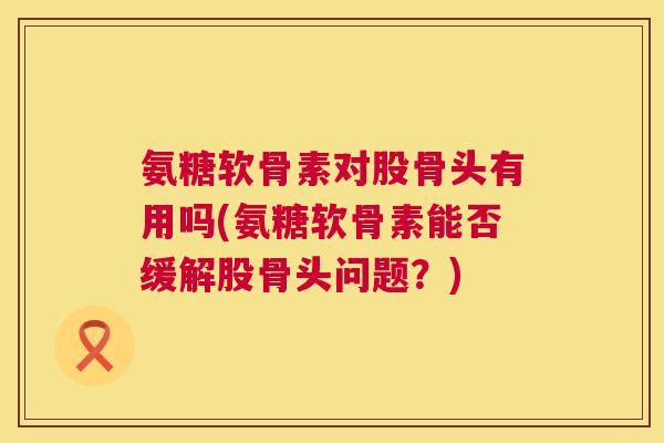 氨糖软骨素对股骨头有用吗(氨糖软骨素能否缓解股骨头问题?)