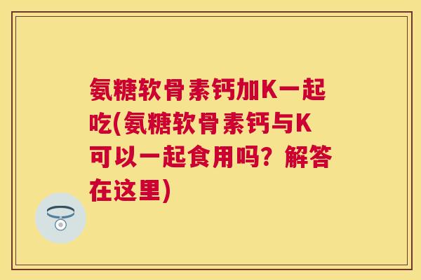 氨糖软骨素钙加K一起吃(氨糖软骨素钙与K可以一起食用吗?解答在这里)