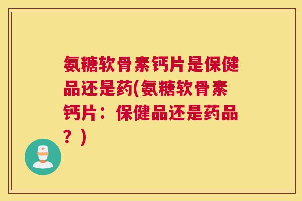 氨糖软骨素钙片是保健品还是药(氨糖软骨素钙片:保健品还是药品?)