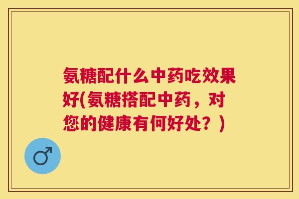 氨糖配什么中药吃效果好(氨糖搭配中药,对您的健康有何好处?)