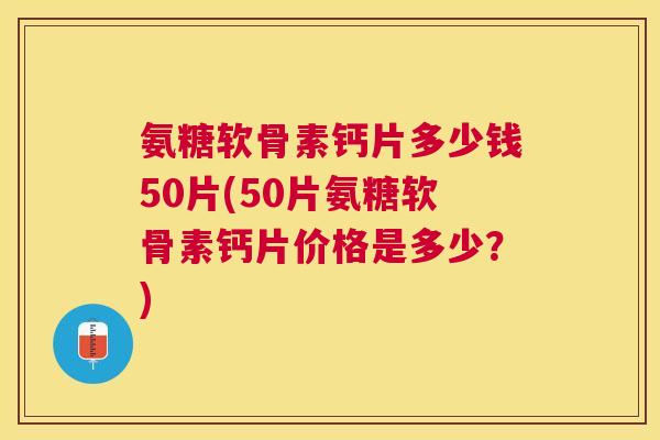 氨糖软骨素钙片多少钱50片(50片氨糖软骨素钙片价格是多少?)