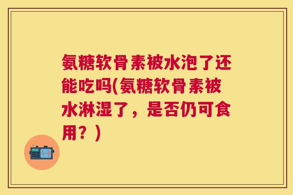 氨糖软骨素被水泡了还能吃吗(氨糖软骨素被水淋湿了,是否仍可食用?)