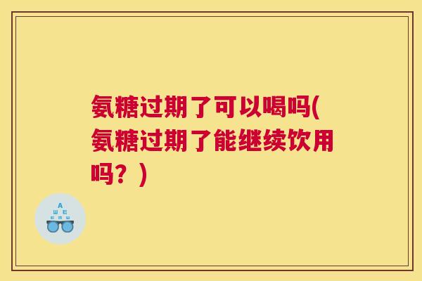 氨糖过期了可以喝吗(氨糖过期了能继续饮用吗？)