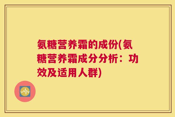 氨糖营养霜的成份(氨糖营养霜成分分析:功效及适用人群)