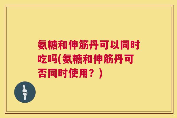 氨糖和伸筋丹可以同时吃吗(氨糖和伸筋丹可否同时使用?)