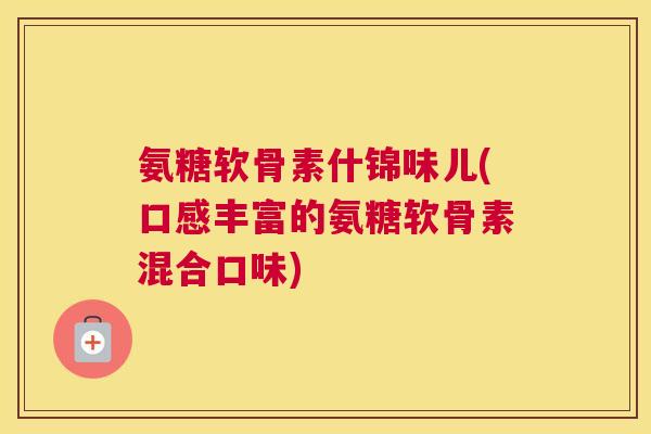 氨糖软骨素什锦味儿(口感丰富的氨糖软骨素混合口味)