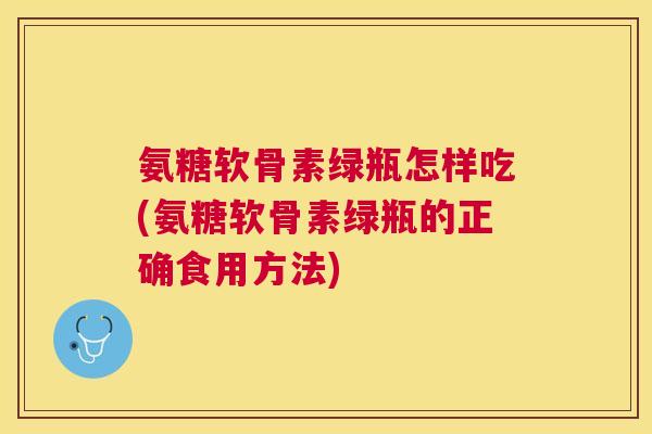 氨糖软骨素绿瓶怎样吃(氨糖软骨素绿瓶的正确食用方法)