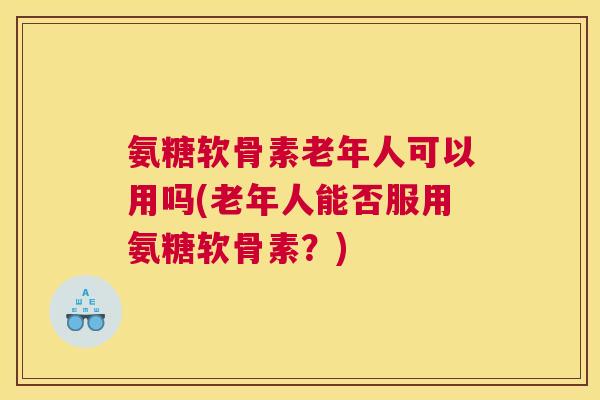 氨糖软骨素老年人可以用吗(老年人能否服用氨糖软骨素?) 氨糖软骨素老年人可以用吗(老年人能否服用氨糖软骨素?)