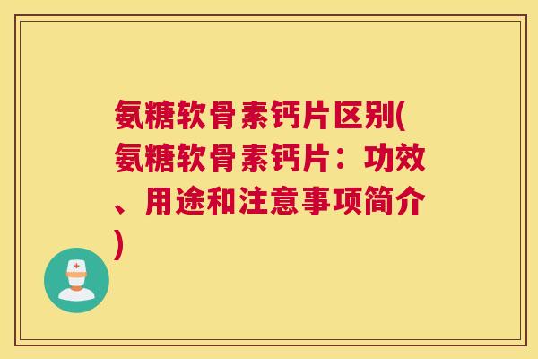 氨糖软骨素钙片区别(氨糖软骨素钙片:功效、用途和注意事项简介)
