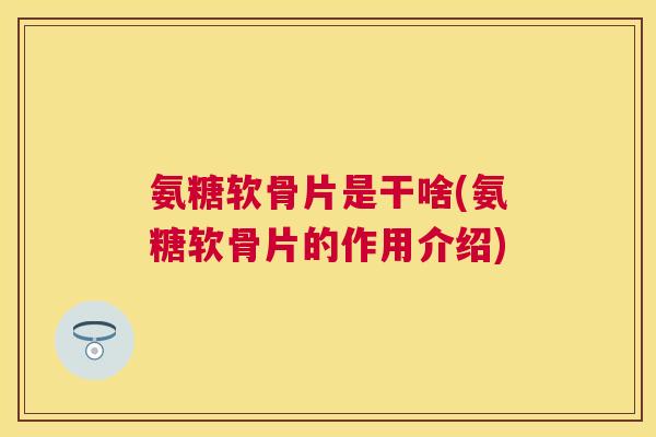 氨糖软骨片是干啥(氨糖软骨片的作用介绍)