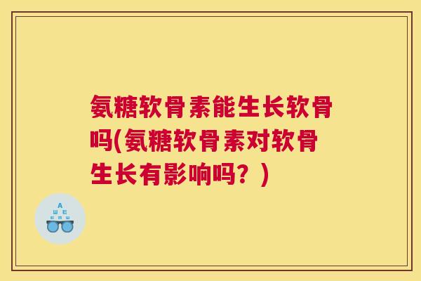 氨糖软骨素能生长软骨吗(氨糖软骨素对软骨生长有影响吗?)