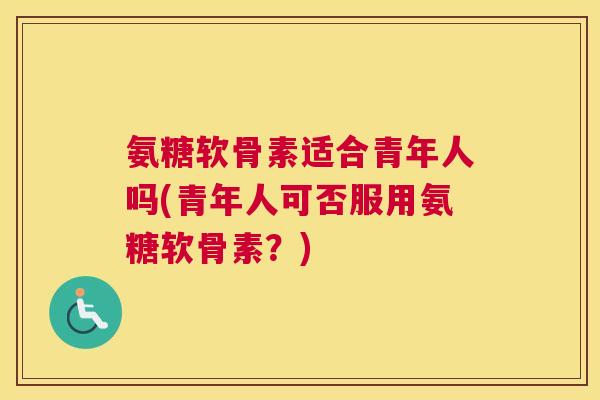 氨糖软骨素适合青年人吗(青年人可否服用氨糖软骨素？)