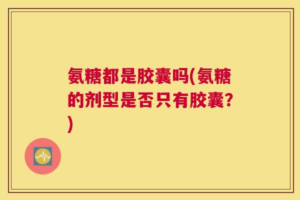 氨糖都是胶囊吗(氨糖的剂型是否只有胶囊？)