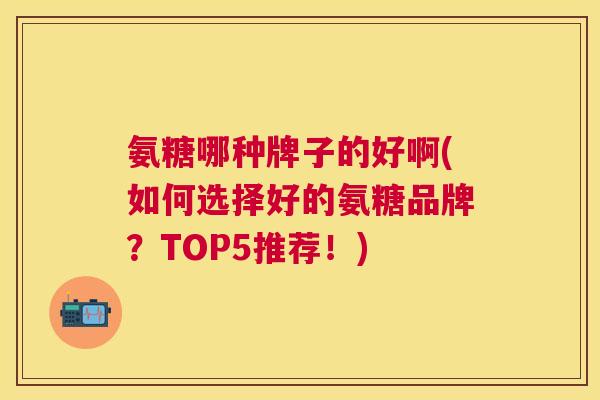 氨糖哪种牌子的好啊(如何选择好的氨糖品牌？TOP5推荐！)