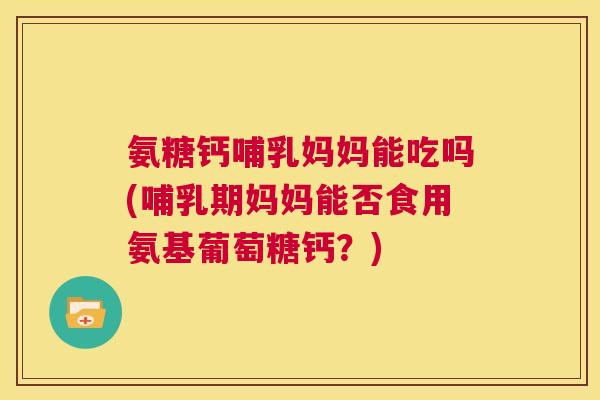 氨糖钙哺乳妈妈能吃吗(哺乳期妈妈能否食用氨基葡萄糖钙？)