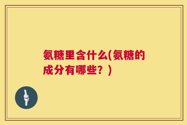 氨糖里含什么(氨糖的成分有哪些?)