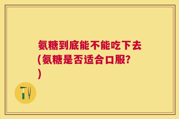 氨糖到底能不能吃下去(氨糖是否适合口服?)