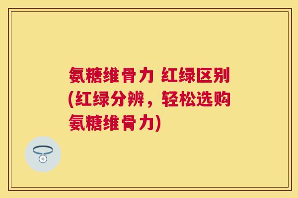 氨糖维骨力 红绿区别(红绿分辨，轻松选购氨糖维骨力)