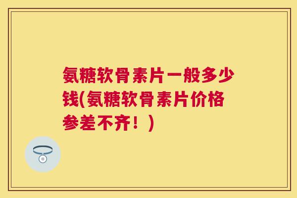 氨糖软骨素片一般多少钱(氨糖软骨素片价格参差不齐!) 氨糖软骨素片一般多少钱(氨糖软骨素片价格参差不齐!)