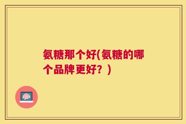 氨糖那个好(氨糖的哪个品牌更好?) 氨糖那个好(氨糖的哪个品牌更好?)