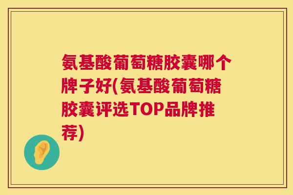 氨基酸葡萄糖胶囊哪个牌子好(氨基酸葡萄糖胶囊评选TOP品牌推荐)