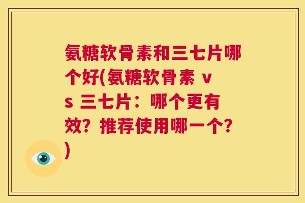 氨糖软骨素和三七片哪个好(氨糖软骨素 vs 三七片:哪个更有效?推荐使用哪一个?) 氨糖软骨素和三七片哪个好(氨糖软骨素 vs 三七片:哪个更有效?推荐使用哪一个?)
