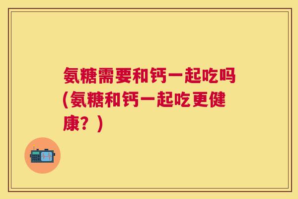 氨糖需要和钙一起吃吗(氨糖和钙一起吃更健康?) 氨糖需要和钙一起吃吗(氨糖和钙一起吃更健康?)