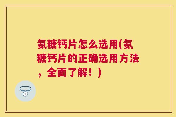 氨糖钙片怎么选用(氨糖钙片的正确选用方法,全面了解!)