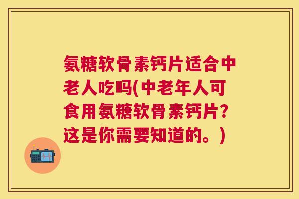 氨糖软骨素钙片适合中老人吃吗(中老年人可食用氨糖软骨素钙片？这是你需要知道的。)