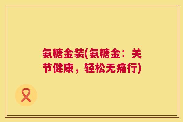 氨糖金装(氨糖金:关节健康,轻松无痛行)