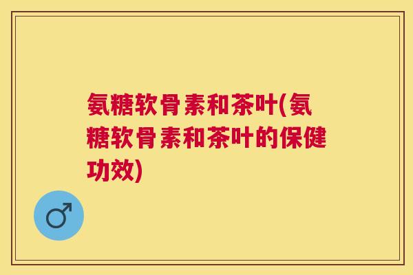 氨糖软骨素和茶叶(氨糖软骨素和茶叶的保健功效)