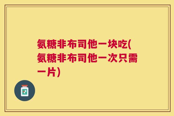 氨糖非布司他一块吃(氨糖非布司他一次只需一片)