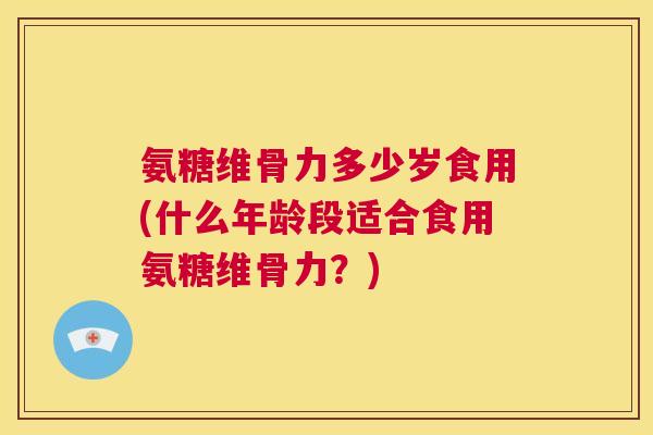 氨糖维骨力多少岁食用(什么年龄段适合食用氨糖维骨力?)